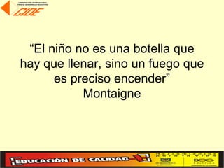 “El niño no es una botella que
hay que llenar, sino un fuego que
      es preciso encender”
           Montaigne
 