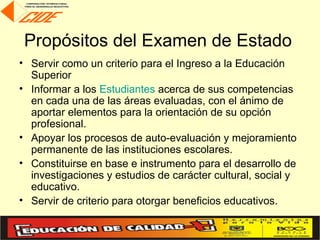 Propósitos del Examen de Estado
• Servir como un criterio para el Ingreso a la Educación
  Superior
• Informar a los Estudiantes acerca de sus competencias
  en cada una de las áreas evaluadas, con el ánimo de
  aportar elementos para la orientación de su opción
  profesional.
• Apoyar los procesos de auto-evaluación y mejoramiento
  permanente de las instituciones escolares.
• Constituirse en base e instrumento para el desarrollo de
  investigaciones y estudios de carácter cultural, social y
  educativo.
• Servir de criterio para otorgar beneficios educativos.
 