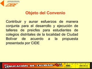 Objeto del Convenio

Contribuir y aunar esfuerzos de manera
conjunta para el desarrollo y ejecución de
talleres de preicfes para estudiantes de
colegios distritales de la localidad de Ciudad
Bolívar de acuerdo a la propuesta
presentada por CIDE
 