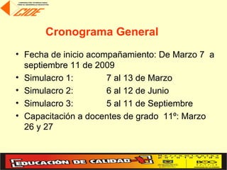 Cronograma General
• Fecha de inicio acompañamiento: De Marzo 7 a
  septiembre 11 de 2009
• Simulacro 1:        7 al 13 de Marzo
• Simulacro 2:        6 al 12 de Junio
• Simulacro 3:        5 al 11 de Septiembre
• Capacitación a docentes de grado 11º: Marzo
  26 y 27
 