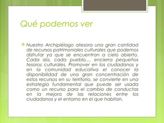 Qué podemos ver
 Nuestro Archipiélago atesora una gran cantidad
de recursos patrimoniales culturales que podemos
disfrutar ya que se encuentran a cielo abierto.
Cada isla, cada pueblo,... encierra pequeños
tesoros culturales. Promover en los ciudadanos y
en la comunidad educativa el conocer la
disponibilidad de una gran concentración de
estos recursos en su territorio, se convierte en una
estrategia fundamental que puede ser usada
como un recurso para el cambio de conductas
en la mejora de las relaciones entre los
ciudadanos y el entorno en el que habitan.
 