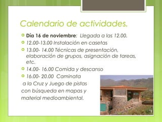 Calendario de actividades.
 Día 16 de noviembre: Llegada a las 12.00.
 12.00-13.00 Instalación en casetas
 13.00- 14.00 Técnicas de presentación,
elaboración de grupos, asignación de tareas,
etc.
 14.00- 16.00 Comida y descanso
 16.00- 20.00 Caminata
a la Cruz y Juego de pistas
con búsqueda en mapas y
material medioambiental.
 