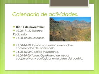 Calendario de actividades.
 Día 17 de noviembre:
 10.00- 11.30 Talleres:
Reciclado,
 11.30-12.00 Descanso
 12.00-14.00 Charla naturaleza video sobre
conservación del patrimonio.
 14.00-16.00 Comida y descanso.
 16.00-20.00 Tarde. Gymkhana de juegos
cooperativos y ecológicos en la plaza del pueblo.
 