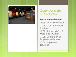 Calendario de
actividades.
Día 18 de noviembre:
10.00- 11.00 Evaluación
11.00-12.00 Recogida,
limpieza.
12.00 Salida y visita al
Museo de la Zafra.
14.30 Comida en la
Playa de Melenara
17.00 Regreso al
Obelisco
 