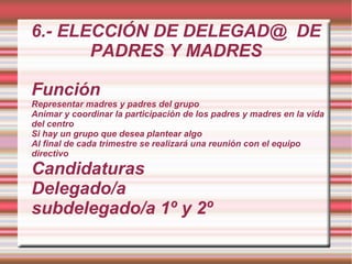 6.- ELECCIÓN DE DELEGAD@ DE
       PADRES Y MADRES

Función
Representar madres y padres del grupo
Animar y coordinar la participación de los padres y madres en la vida
del centro
Si hay un grupo que desea plantear algo
Al final de cada trimestre se realizará una reunión con el equipo
directivo

Candidaturas
Delegado/a
subdelegado/a 1º y 2º
 