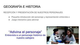 GEOGRAFÍA E HISTORIA
RECEPCIÓN Y PRESENTACIÓN DE NUESTROS PERSONAJES
● Pequeña introducción del personaje y representación entrevista o
● Juego interactivo para adivinar
 