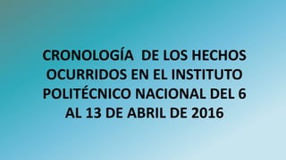 CRONOLOGÍA DE LOS HECHOS
OCURRIDOS EN EL INSTITUTO
POLITÉCNICO NACIONAL DEL 6
AL 13 DE ABRIL DE 2016
 