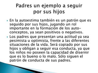  En la autoestima también es un patrón que es 
seguido por sus hijos, jugando un rol 
importante en la formación de los auto-conceptos, 
ya sean positivos o negativos. 
 Los padres que presentan una actitud ya sea 
pesimista u optimista, frente a las diferentes 
situaciones de la vida. Será copiado por sus 
hijos y obligan a seguir esa conducta, ya que 
los niños no poseen la capacidad de disernir 
que es lo bueno o lo malo. Sólo siguen el 
patrón de conducta de sus padres. 
 
