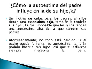  Un motivo de culpa para los padres: si ellos 
tienen una autoestima baja, también la tendrán 
sus hijos. Es casi imposible que los niños tengan 
una autoestima alta de la que carecen sus 
padres. 
 Afortunadamente, no todo está perdido. Si el 
padre puede fomentar su autoestima, también 
podrán hacerlo sus hijos, así que el esfuerzo 
siempre merecerá la pena. 
 