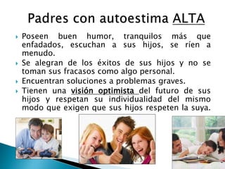  Poseen buen humor, tranquilos más que 
enfadados, escuchan a sus hijos, se ríen a 
menudo. 
 Se alegran de los éxitos de sus hijos y no se 
toman sus fracasos como algo personal. 
 Encuentran soluciones a problemas graves. 
 Tienen una visión optimista del futuro de sus 
hijos y respetan su individualidad del mismo 
modo que exigen que sus hijos respeten la suya. 
 