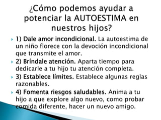  1) Dale amor incondicional. La autoestima de 
un niño florece con la devoción incondicional 
que transmite el amor. 
 2) Bríndale atención. Aparta tiempo para 
dedicarle a tu hijo tu atención completa. 
 3) Establece límites. Establece algunas reglas 
razonables. 
 4) Fomenta riesgos saludables. Anima a tu 
hijo a que explore algo nuevo, como probar 
comida diferente, hacer un nuevo amigo. 
 