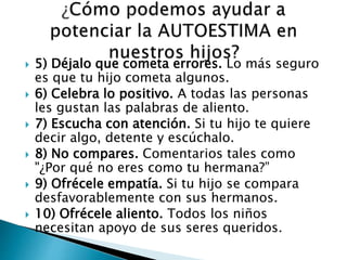  5) Déjalo que cometa errores. Lo más seguro 
es que tu hijo cometa algunos. 
 6) Celebra lo positivo. A todas las personas 
les gustan las palabras de aliento. 
 7) Escucha con atención. Si tu hijo te quiere 
decir algo, detente y escúchalo. 
 8) No compares. Comentarios tales como 
"¿Por qué no eres como tu hermana?” 
 9) Ofrécele empatía. Si tu hijo se compara 
desfavorablemente con sus hermanos. 
 10) Ofrécele aliento. Todos los niños 
necesitan apoyo de sus seres queridos. 
 