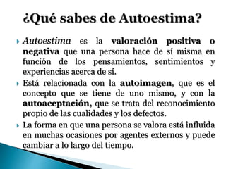  Autoestima es la valoración positiva o 
negativa que una persona hace de sí misma en 
función de los pensamientos, sentimientos y 
experiencias acerca de sí. 
 Está relacionada con la autoimagen, que es el 
concepto que se tiene de uno mismo, y con la 
autoaceptación, que se trata del reconocimiento 
propio de las cualidades y los defectos. 
 La forma en que una persona se valora está influida 
en muchas ocasiones por agentes externos y puede 
cambiar a lo largo del tiempo. 
 