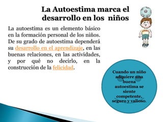 La Autoestima marca el 
desarrollo en los niños 
La autoestima es un elemento básico 
en la formación personal de los niños. 
De su grado de autoestima dependerá 
su desarrollo en el aprendizaje, en las 
buenas relaciones, en las actividades, 
y por qué no decirlo, en la 
construcción de la felicidad. 
Cuando un niño 
adquiere una 
buena 
autoestima se 
siente 
competente, 
seguro y valioso. 
 