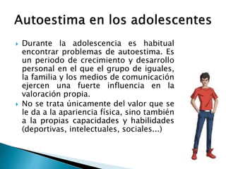  Durante la adolescencia es habitual 
encontrar problemas de autoestima. Es 
un periodo de crecimiento y desarrollo 
personal en el que el grupo de iguales, 
la familia y los medios de comunicación 
ejercen una fuerte influencia en la 
valoración propia. 
 No se trata únicamente del valor que se 
le da a la apariencia física, sino también 
a la propias capacidades y habilidades 
(deportivas, intelectuales, sociales...) 
 