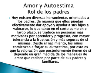  Hoy existen diversas herramientas orientadas a 
los padres, de manera que ellos puedan 
efectivamente dar apoyo y ayudar a sus hijos a 
valorarse, lo que tanto en el corto como en el 
largo plazo, se traduce en personas más 
motivadas por aprender y progresar, con mayor 
tolerancia a la frustración y más seguras de sí 
mismas. Desde el nacimiento, los niños 
comienzan a forjar su autoestima, por esto es 
que la valoración que posteriormente tienen de sí 
depende en gran medida de los mensajes de 
amor que reciben por parte de sus padres y 
familiares. 
 