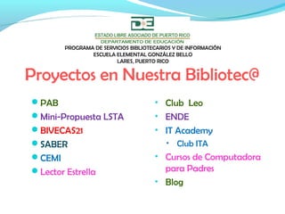 Proyectos en Nuestra Bibliotec@
PAB
Mini-Propuesta LSTA
BIVECAS21
SABER
CEMI
Lector Estrella
• Club Leo
• ENDE
• IT Academy
• Club ITA
• Cursos de Computadora
para Padres
• Blog
PROGRAMA DE SERVICIOS BIBLIOTECARIOS Y DE INFORMACIÓN
ESCUELA ELEMENTAL GONZÁLEZ BELLO
LARES, PUERTO RICO
 