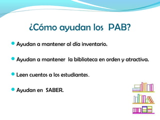 ¿Cómo ayudan los PAB?
Ayudan a mantener al día inventario.
Ayudan a mantener la biblioteca en orden y atractiva.
Leen cuentos a los estudiantes.
Ayudan en SABER.
 
