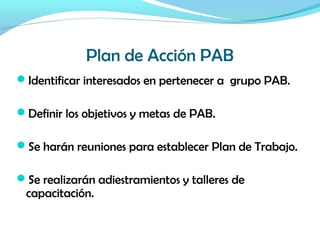 Plan de Acción PAB
Identificar interesados en pertenecer a grupo PAB.
Definir los objetivos y metas de PAB.
Se harán reuniones para establecer Plan de Trabajo.
Se realizarán adiestramientos y talleres de
capacitación.
 