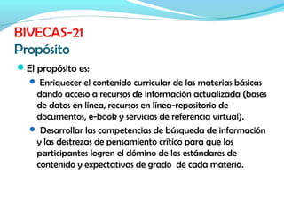 El propósito es:
 Enriquecer el contenido curricular de las materias básicas
dando acceso a recursos de información actualizada (bases
de datos en línea, recursos en línea-repositorio de
documentos, e-book y servicios de referencia virtual).
 Desarrollar las competencias de búsqueda de información
y las destrezas de pensamiento crítico para que los
participantes logren el dómino de los estándares de
contenido y expectativas de grado de cada materia.
BIVECAS-21
Propósito
 