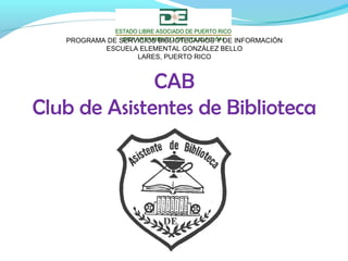 CAB
Club de Asistentes de Biblioteca
PROGRAMA DE SERVICIOS BIBLIOTECARIOS Y DE INFORMACIÓN
ESCUELA ELEMENTAL GONZÁLEZ BELLO
LARES, PUERTO RICO
 