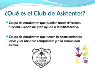 ¿Qué es el Club de Asistentes?
Grupo de estudiantes que pueden hacer diferentes
funciones siendo de gran ayuda a la bibliotecaria.
Grupo de estudiantes que tienen la oportunidad de
servir y ser útil a sus compañeros y a la comunidad
escolar.
 