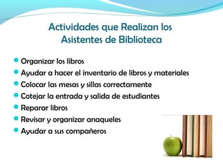 Actividades que Realizan los
Asistentes de Biblioteca
Organizar los libros
Ayudar a hacer el inventario de libros y materiales
Colocar las mesas y sillas correctamente
Cotejar la entrada y salida de estudiantes
Reparar libros
Revisar y organizar anaqueles
Ayudar a sus compañeros
 