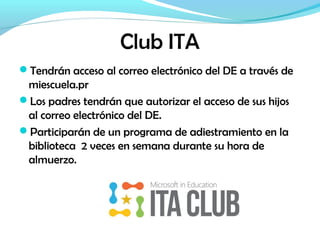 Club ITA
Tendrán acceso al correo electrónico del DE a través de
miescuela.pr
Los padres tendrán que autorizar el acceso de sus hijos
al correo electrónico del DE.
Participarán de un programa de adiestramiento en la
biblioteca 2 veces en semana durante su hora de
almuerzo.
 