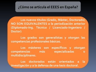 ¿Cómo se articula el EEES en España? Los nuevos títulos (Grado, Máster, Doctorado) NO SON EQUIVALENTES a la periodización anterior (Diplomado-Ing. Técnico / Licenciado-Ingeniero / Doctor) Los grados son generalistas y otorgan las competencias profesionales básicas. Los másteres son específicos y otorgan competencias más especializadas o multidisciplinares. Los doctorados están orientados a la investigación y a la defensa de una tesis doctoral. 