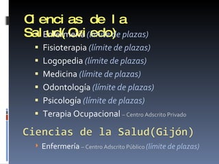 Ciencias de la Salud(Oviedo) Enfermería  (límite de plazas) Fisioterapia  (límite de plazas) Logopedia  (límite de plazas) Medicina  (límite de plazas) Odontología  (límite de plazas) Psicología  (límite de plazas) Terapia Ocupacional  – Centro Adscrito Privado Enfermería  – Centro Adscrito Público  (límite de plazas) 