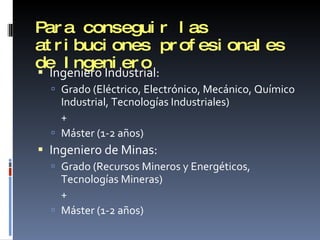 Para conseguir las atribuciones profesionales de Ingeniero Ingeniero Industrial: Grado (Eléctrico, Electrónico, Mecánico, Químico Industrial, Tecnologías Industriales)  + Máster (1-2 años) Ingeniero de Minas: Grado (Recursos Mineros y Energéticos, Tecnologías Mineras) + Máster (1-2 años) 