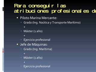Para conseguir las atribuciones profesionales de Piloto Marina Mercante: Grado (Ing. Naútica y Transporte Marítimo)  + Máster (1 año) + Ejercicio profesional Jefe de Máquinas: Grado (Ing. Marítima) + Máster (1 año) + Ejercicio profesional 