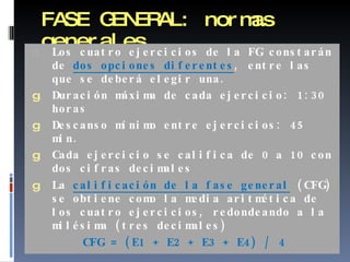 FASE GENERAL: normas generales Los cuatro ejercicios de la FG constarán de  dos opciones diferentes , entre las que se deberá elegir una. Duración máxima de cada ejercicio: 1:30 horas Descanso mínimo entre ejercicios: 45 min. Cada ejercicio se califica de 0 a 10 con dos cifras decimales La  calificación de la fase general   (CFG) se obtiene como la media aritmética de los cuatro ejercicios, redondeando a la milésima (tres decimales) CFG = (E1 + E2 + E3 + E4) / 4 