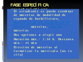 FASE ESPECÍFICA: características El estudiante se puede examinar de materias de modalidad de segundo de bachillerato,  distintas de la elegida en FG . Mínimo 2  materias,  máximo 4  materias Dos opciones a elegir una Duración máx.: 1:30 h. Descanso mín.: 45 min Elección de materias al formalizar la matrícula (no  in situ ) 