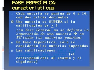 FASE ESPECÍFICA: características Cada materia se puntúa de 0 a 10, con dos cifras decimales Una materia se SUPERA si la calificación es  >  5  (en Fase General no se definía la superación de una materia    en FG todas las materias puntúan) En Fase Específica, sólo se consideran las materias superadas Las calificaciones  sólo son válidas por dos  cursos   (el correspondiente al examen y el siguiente) 