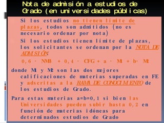 Nota de admisión a estudios de Grado (en universidades públicas) Si los estudios  no tienen límite de plazas , todos son admitidos (no es necesario ordenar por nota) Si los estudios tienen límite de plazas, los solicitantes se ordenan por la  NOTA DE ADMISIÓN : 0,6 · NMB  + 0,4 · CFG + a · M1 + b· M2 donde M1 y M2 son las dos mejores calificaciones de materias superadas en FE y  adscritas a la  RAMA DE CONOCIMIENTO   de los estudios de Grado.  Para estas materias a=b=0,1 si bien  las Universidades pueden subir hasta 0,2  en función de materias idóneas para determinados estudios de Grado 