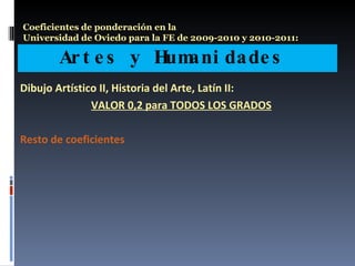 Artes y Humanidades  Coeficientes de ponderación en la  Universidad de Oviedo para la FE de 2009-2010 y 2010-2011: Dibujo Artístico II, Historia del Arte, Latín II:  VALOR 0,2 para TODOS LOS GRADOS Resto de coeficientes 