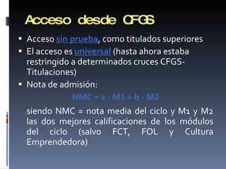 Acceso desde CFGS Acceso  sin prueba , como titulados superiores El acceso es  universal  (hasta ahora estaba restringido a determinados cruces CFGS-Titulaciones) Nota de admisión: NMC + a · M1 + b · M2 siendo NMC = nota media del ciclo y M1 y M2 las dos mejores calificaciones de los módulos del ciclo (salvo FCT, FOL y Cultura Emprendedora) 