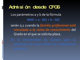 Admisión desde CFGS Los parámetros a y b de la fórmula NMC + a · M1 + b · M2 serán 0,1 cuando la  familia profesional esté vinculada a la rama de conocimiento  del Grado en el que se solicita plaza. En la Universidad de Oviedo para la admisión de 2010 todos los coeficientes serán 0,1 