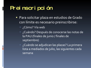 Preinscripción Para solicitar plaza en estudios de Grado con límite es necesario preinscribirse: ¿Cómo? Vía web ¿Cuándo? Después de conocerse las notas de la PAU (finales de junio / finales de septiembre) ¿Cuándo se adjudican las plazas? La primera lista a mediados de julio, las siguientes cada semana 