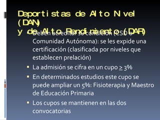 Deportistas de Alto Nivel (DAN) y de Alto Rendimiento (DAR) Deben acreditar su condición (CSD o Comunidad Autónoma): se les expide una certificación (clasificada por niveles que establecen prelación) La admisión se cifra en un cupo  >  3% En determinados estudios este cupo se puede ampliar un 5%: Fisioterapia y Maestro de Educación Primaria Los cupos se mantienen en las dos convocatorias 