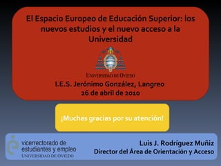 El Espacio Europeo de Educación Superior: los nuevos estudios y el nuevo acceso a la Universidad I.E.S. Jerónimo González, Langreo  26 de abril de 2010 Luis J. Rodríguez Muñiz Director del Área de Orientación y Acceso ¡Muchas gracias por su atención! 