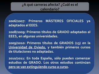 ¿A qué carreras afecta? ¿Cuál es el calendario? 2006/2007: Primeros MÁSTERES OFICIALES ya adaptados al EEES. 2008/2009: Primeros títulos de GRADO adaptados al EEES, en algunas universidades. 2009/2010: Primeros títulos de GRADOS (13) en la  Universidad de Oviedo , y también primeros cursos de titulaciones no adaptadas. 2010/2011: En toda España, sólo pueden comenzar estudios de GRADO. Los otros estudios continúan  pero se van extinguiendo curso a curso . 