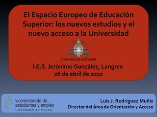 El Espacio Europeo de Educación Superior: los nuevos estudios y el nuevo acceso a la Universidad I.E.S. Jerónimo González, Langreo  26 de abril de 2010 Luis J. Rodríguez Muñiz Director del Área de Orientación y Acceso 