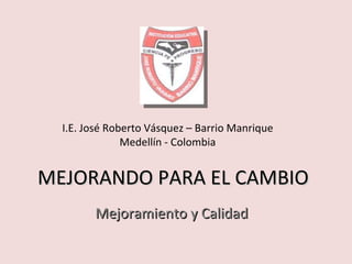 MEJORANDO PARA EL CAMBIO Mejoramiento y Calidad I.E. José Roberto Vásquez – Barrio Manrique Medellín - Colombia 