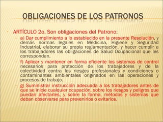 ARTÍCULO 2o. Son obligaciones del Patrono : a) Dar cumplimiento a lo establecido en la presente Resolución , y demás normas legales en Medicina, Higiene y Seguridad Industrial, elaborar su propia reglamentación, y hacer cumplir a los trabajadores las obligaciones de Salud Ocupacional que les correspondan. f) Aplicar y mantener en forma eficiente los sistemas de control  necesarios para protección de los trabajadores y de la colectividad contra los riesgos profesionales y condiciones o contaminantes ambientales originados en las operaciones y procesos de trabajo. g) Suministrar instrucción adecuada a los trabajadores antes de que se inicie cualquier ocupación, sobre los riesgos y peligros que puedan afectarles, y sobre la forma, métodos y sistemas que deban observarse para prevenirlos o evitarlos. 