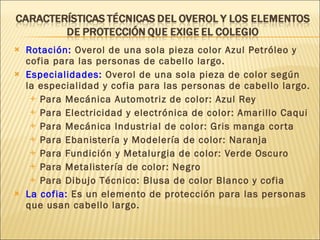 Rotación:  Overol de una sola pieza color Azul Petróleo y cofia para las personas de cabello largo. Especialidades:  Overol de una sola pieza de color según la especialidad y cofia para las personas de cabello largo. Para Mecánica Automotriz de color: Azul Rey Para Electricidad y electrónica de color: Amarillo Caqui  Para Mecánica Industrial de color: Gris manga corta  Para Ebanistería y Modelería de color: Naranja  Para Fundición y Metalurgia de color: Verde Oscuro  Para Metalistería de color: Negro Para Dibujo Técnico: Blusa de color Blanco y cofia  La cofia:  Es un elemento de protección para las personas que usan cabello largo.  