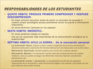 QUINTO HÁBITO: PRODUCE PRIMERO COMPRENDER Y DESPUES DESCOMPRENDER . Es mejor primero escuchar antes de emitir un principio de acuerdo a nuestro propio paradigma porque podríamos cerrar la puerta a información importante.  En otros términos “ponerse en los zapatos” SEXTO HABITO: SWERGTCC .-  En otras palabras trabajo en equipo. Uno de los requisitos más importantes de la comunicación sinérgica es la autenticidad SÉPTIMO HÁBITO: AFILE LA SIERRA.-  De la renovación personal La dimensión física:  Supone cuidar nuestra integridad física buena alimentación, descanso adecuado y ejercicios de manera habitual son las bases para una buena salud.  Renovación Espiritual:  Nuestro espíritu es el centro de nuestros valores. Renovación Mental:  La renovación mental trata del enriquecimiento de nuestro intelecto y esto se puede conseguir de diferentes maneras: leyendo, escribiendo, planificando, etc. La dimensión social / emocional:  La socialización es otro de los aspectos importantes de la renovación y esta íntimamente ligado a los valores y principios con los que tratamos para poder hacerlo 