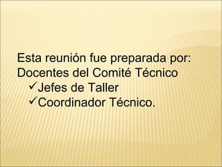 Esta reunión fue preparada por:  Docentes del Comité Técnico Jefes de Taller Coordinador Técnico. 