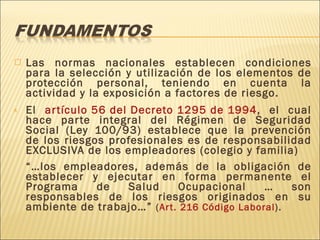 Las normas nacionales establecen condiciones para la selección y utilización de los elementos de protección personal, teniendo en cuenta la actividad y la exposición a factores de riesgo.  El  artículo 56 del Decreto 1295 de 1994 , el cual hace parte integral del Régimen de Seguridad Social (Ley 100/93) establece que la prevención de los riesgos profesionales es de responsabilidad EXCLUSIVA de los empleadores (colegio y familia) “… los empleadores, además de la obligación de establecer y ejecutar en forma permanente el Programa de Salud Ocupacional … son responsables de los riesgos originados en su ambiente de trabajo…”  ( Art. 216 Código Laboral ). 